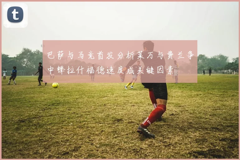 巴萨与马竞首发分析莱万与费兰争中锋拉什福德速度成关键因素