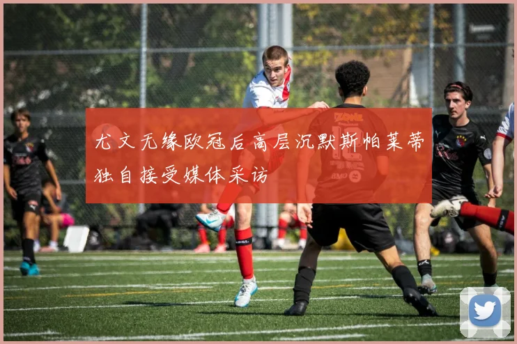 尤文无缘欧冠后高层沉默斯帕莱蒂独自接受媒体采访