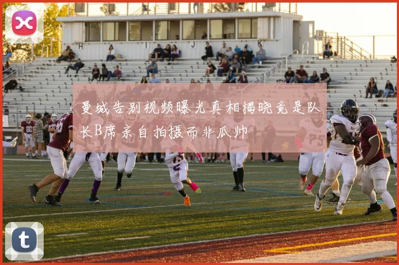 曼城告别视频曝光真相揭晓竟是队长B席亲自拍摄而非瓜帅