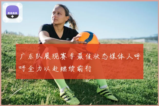 广东队展现赛季最佳状态媒体人呼吁全力以赴继续前行