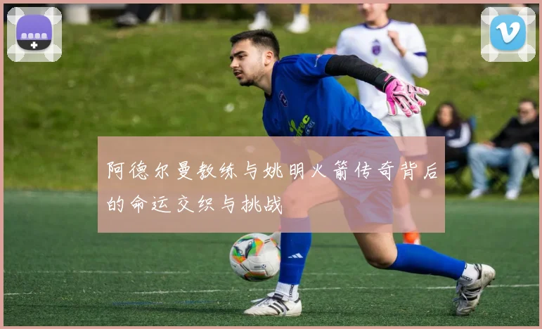 阿德尔曼教练与姚明火箭传奇背后的命运交织与挑战