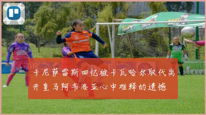 卡尼萨雷斯回忆被卡瓦哈尔取代离开皇马阿韦洛亚心中难释的遗憾