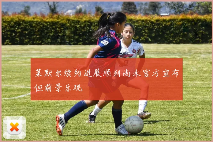 莱默尔续约进展顺利尚未官方宣布但前景乐观