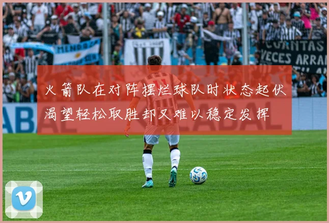 火箭队在对阵摆烂球队时状态起伏渴望轻松取胜却又难以稳定发挥
