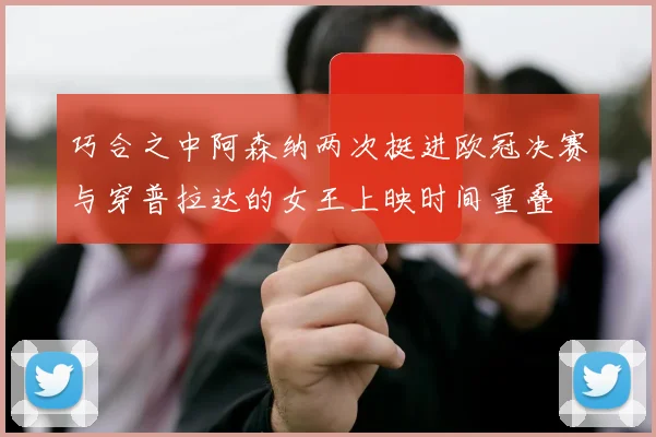 巧合之中阿森纳两次挺进欧冠决赛与穿普拉达的女王上映时间重叠
