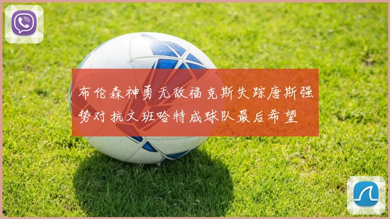 布伦森神勇无敌福克斯失踪唐斯强势对抗文班哈特成球队最后希望