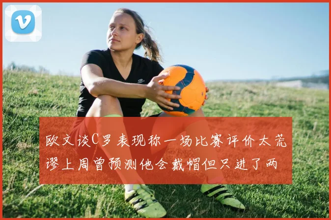 欧文谈C罗表现称一场比赛评价太荒谬上周曾预测他会戴帽但只进了两个球