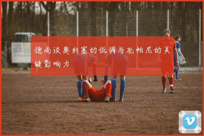 德尚谈奥利塞的低调与孔帕尼的关键影响力