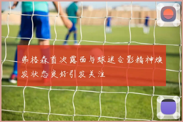 弗格森首次露面与球迷合影精神焕发状态良好引发关注