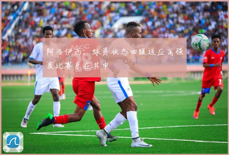 阿洛伊西：球员状态回暖适应高强度比赛乐在其中