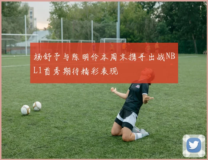 杨舒予与陈明伶本周末携手出战NBL1首秀期待精彩表现