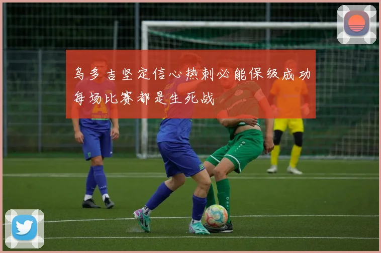 乌多吉坚定信心热刺必能保级成功每场比赛都是生死战
