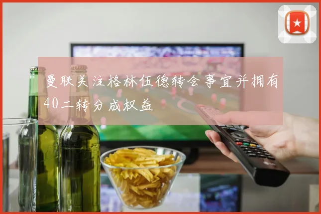 曼联关注格林伍德转会事宜并拥有40二转分成权益